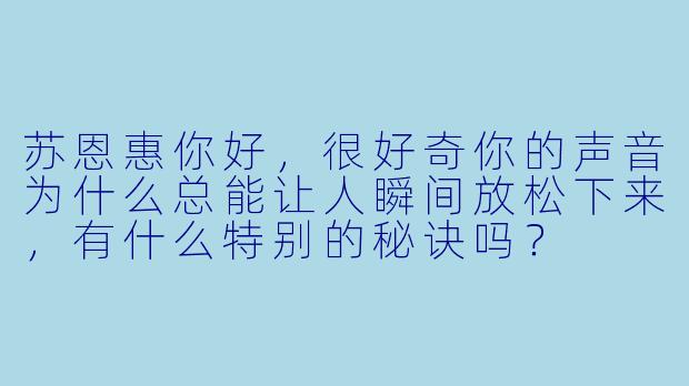 苏恩惠你好，很好奇你的声音为什么总能让人瞬间放松下来，有什么特别的秘诀吗？