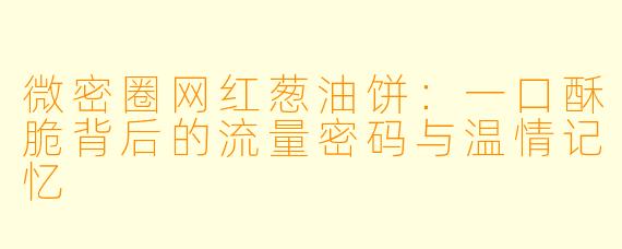 微密圈网红葱油饼：一口酥脆背后的流量密码与温情记忆