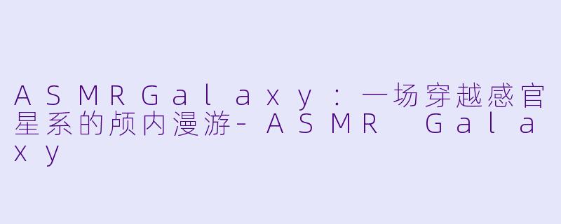 ASMRGalaxy：一场穿越感官星系的颅内漫游