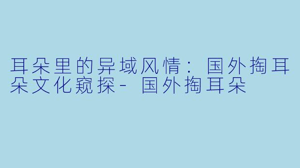 耳朵里的异域风情：国外掏耳朵文化窥探-国外掏耳朵