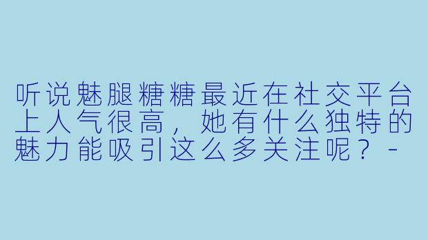 听说魅腿糖糖最近在社交平台上人气很高，她有什么独特的魅力能吸引这么多关注呢？