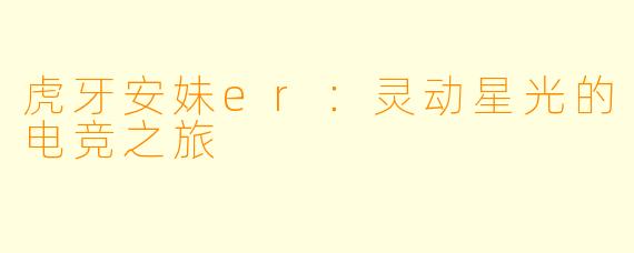 虎牙安妹er：灵动星光的电竞之旅