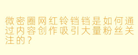 微密圈网红铃铛铛是如何通过内容创作吸引大量粉丝关注的？