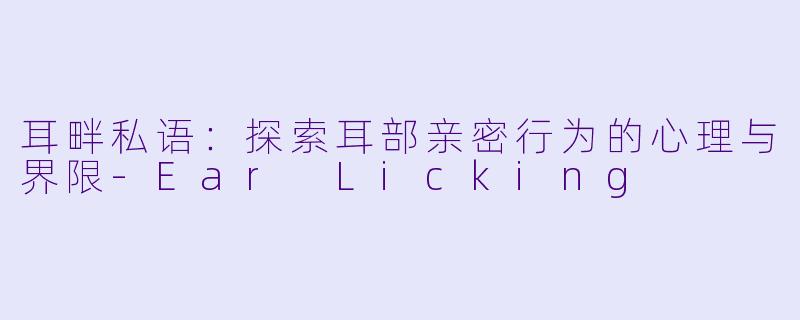 耳畔私语：探索耳部亲密行为的心理与界限-Ear Licking