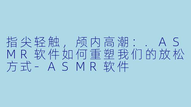 指尖轻触，颅内高潮：.ASMR软件如何重塑我们的放松方式-ASMR软件