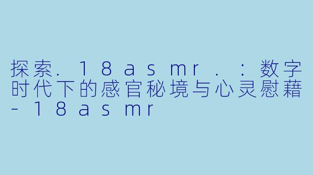 探索.18asmr.：数字时代下的感官秘境与心灵慰藉