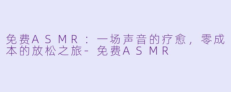 免费ASMR：一场声音的疗愈，零成本的放松之旅-免费ASMR