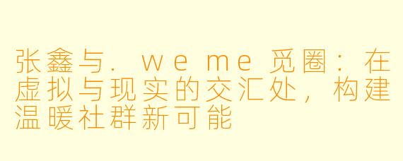 张鑫与.weme觅圈：在虚拟与现实的交汇处，构建温暖社群新可能