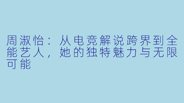 周淑怡：从电竞解说跨界到全能艺人，她的独特魅力与无限可能