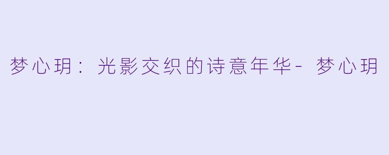 梦心玥：光影交织的诗意年华-梦心玥