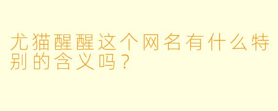尤猫醒醒这个网名有什么特别的含义吗？