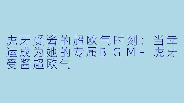 虎牙受酱的超欧气时刻：当幸运成为她的专属BGM-虎牙受酱超欧气