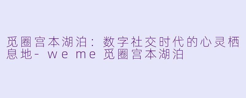 觅圈宫本湖泊：数字社交时代的心灵栖息地-weme觅圈宫本湖泊