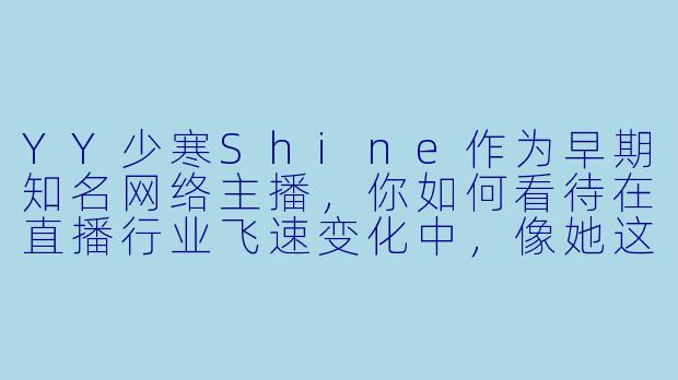 YY少寒Shine作为早期知名网络主播，你如何看待在直播行业飞速变化中，像她这样的初代主播所留下的行业印记与个人坚持？