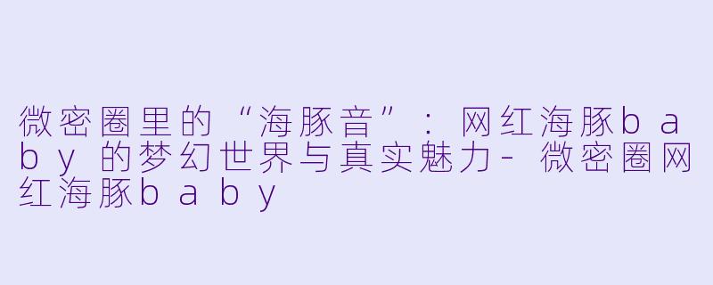 微密圈里的“海豚音”：网红海豚baby的梦幻世界与真实魅力-微密圈网红海豚baby
