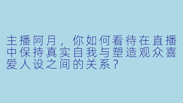 主播阿月，你如何看待在直播中保持真实自我与塑造观众喜爱人设之间的关系？