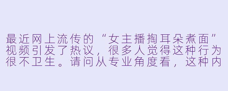 最近网上流传的“女主播掏耳朵煮面”视频引发了热议，很多人觉得这种行为很不卫生。请问从专业角度看，这种内容可能存在哪些健康风险？