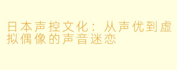 日本声控文化：从声优到虚拟偶像的声音迷恋