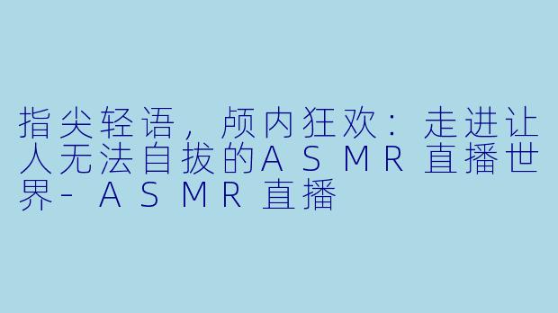 指尖轻语，颅内狂欢：走进让人无法自拔的ASMR直播世界-ASMR直播