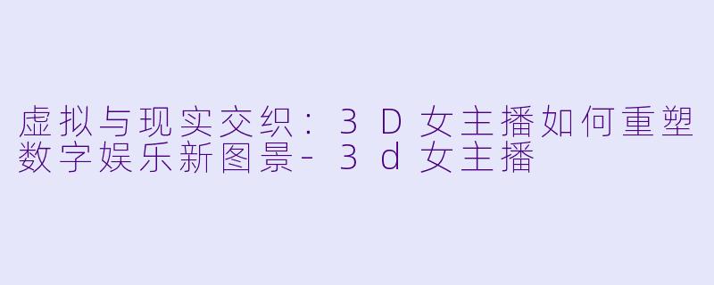 虚拟与现实交织：3D女主播如何重塑数字娱乐新图景-3d女主播