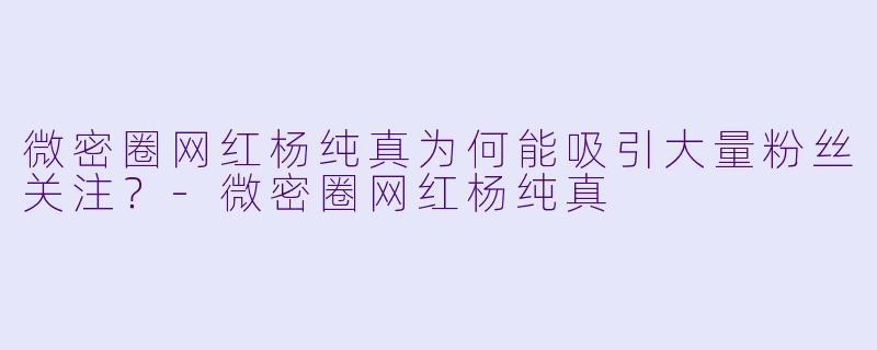 微密圈网红杨纯真为何能吸引大量粉丝关注？