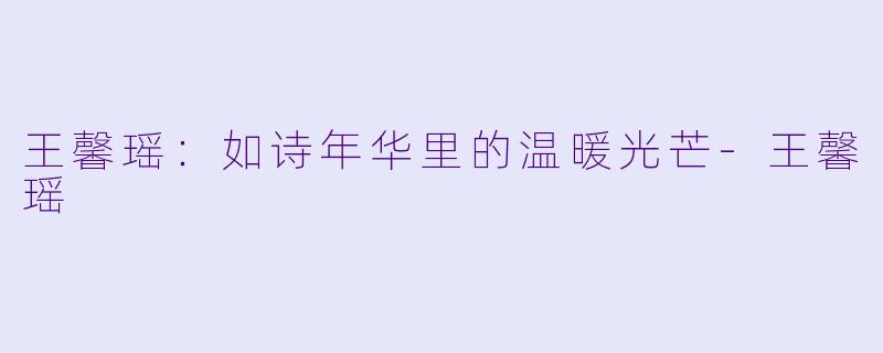 王馨瑶：如诗年华里的温暖光芒-王馨瑶