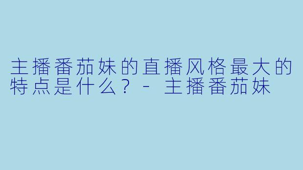 主播番茄妹的直播风格最大的特点是什么？