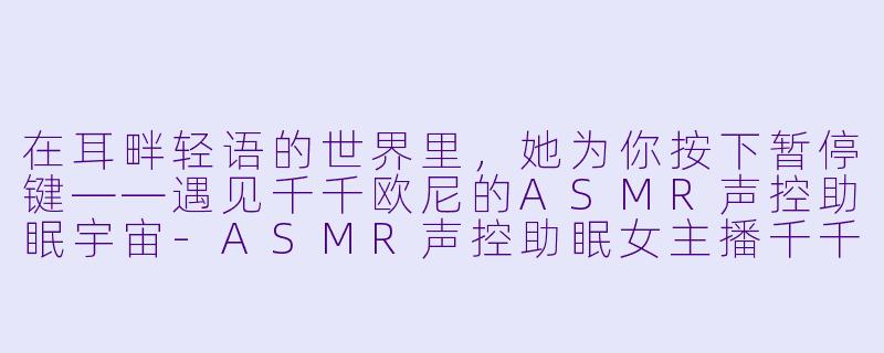 在耳畔轻语的世界里，她为你按下暂停键——遇见千千欧尼的ASMR声控助眠宇宙-ASMR声控助眠女主播千千欧尼