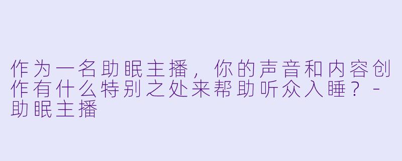 作为一名助眠主播，你的声音和内容创作有什么特别之处来帮助听众入睡？