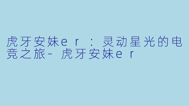 虎牙安妹er：灵动星光的电竞之旅-虎牙安妹er