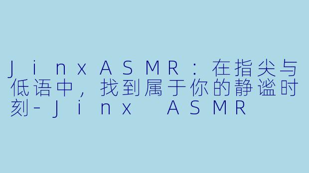 JinxASMR：在指尖与低语中，找到属于你的静谧时刻-Jinx ASMR