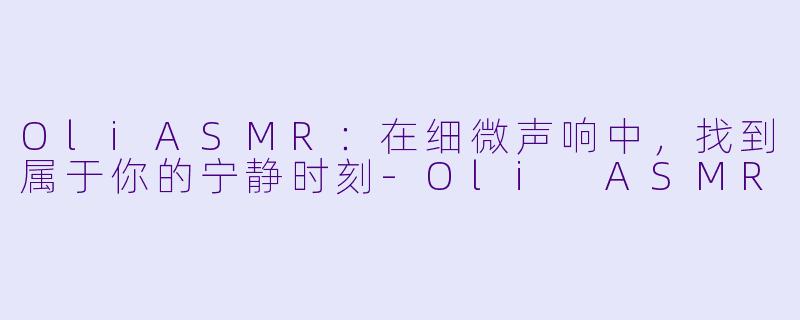 OliASMR：在细微声响中，找到属于你的宁静时刻-Oli ASMR