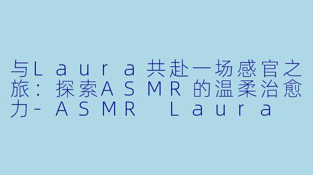 与Laura共赴一场感官之旅：探索ASMR的温柔治愈力-ASMR Laura