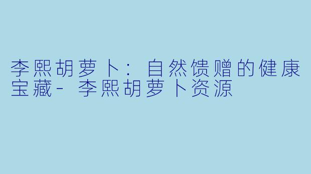 李熙胡萝卜：自然馈赠的健康宝藏-李熙胡萝卜资源