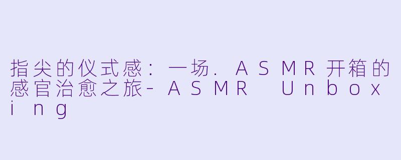 指尖的仪式感：一场.ASMR开箱的感官治愈之旅