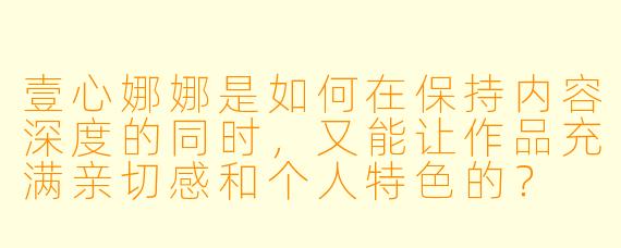 壹心娜娜是如何在保持内容深度的同时，又能让作品充满亲切感和个人特色的？