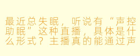 最近总失眠，听说有“声控助眠”这种直播，具体是什么形式？主播真的能通过声音让人入睡吗？