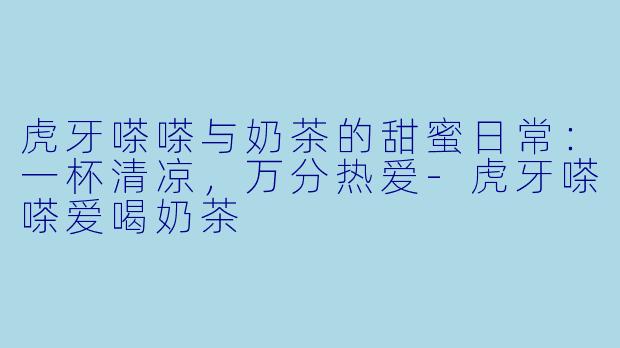 虎牙嗏嗏与奶茶的甜蜜日常：一杯清凉，万分热爱-虎牙嗏嗏爱喝奶茶