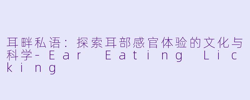 耳畔私语：探索耳部感官体验的文化与科学-Ear Eating Licking