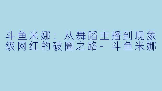 斗鱼米娜：从舞蹈主播到现象级网红的破圈之路