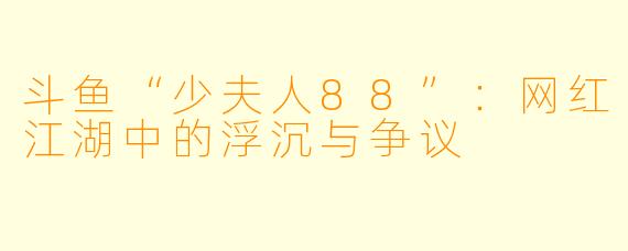 斗鱼“少夫人88”：网红江湖中的浮沉与争议