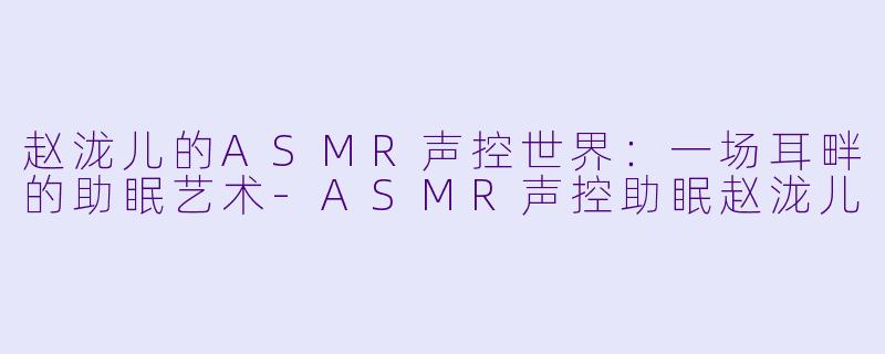 赵泷儿的ASMR声控世界：一场耳畔的助眠艺术-ASMR声控助眠赵泷儿