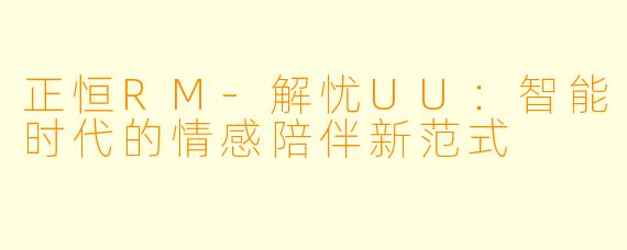 正恒RM-解忧UU：智能时代的情感陪伴新范式