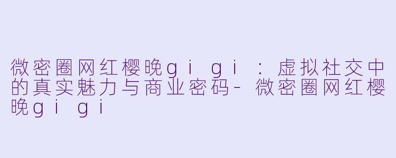 微密圈网红樱晚gigi：虚拟社交中的真实魅力与商业密码
