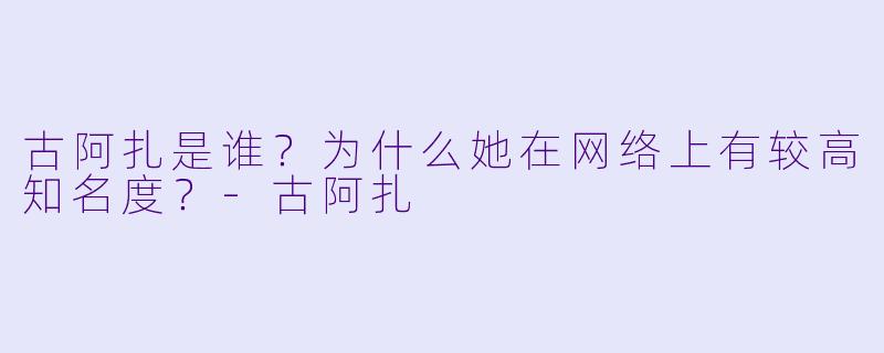 古阿扎是谁？为什么她在网络上有较高知名度？