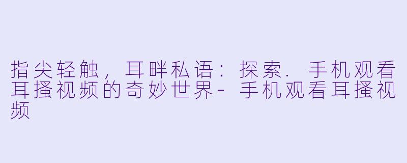 指尖轻触，耳畔私语：探索.手机观看耳搔视频的奇妙世界