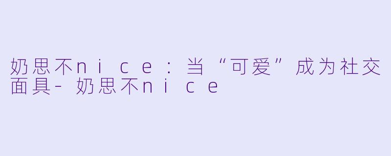 奶思不nice：当“可爱”成为社交面具-奶思不nice