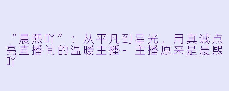 “晨熙吖”：从平凡到星光，用真诚点亮直播间的温暖主播-主播原来是晨熙吖
