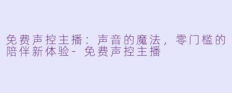 免费声控主播：声音的魔法，零门槛的陪伴新体验-免费声控主播