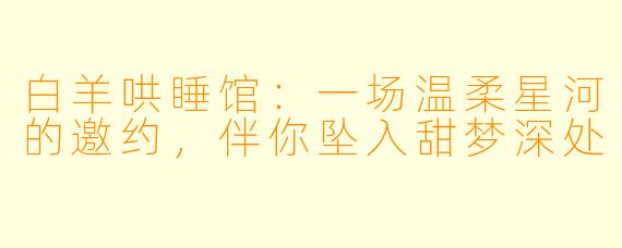 白羊哄睡馆：一场温柔星河的邀约，伴你坠入甜梦深处